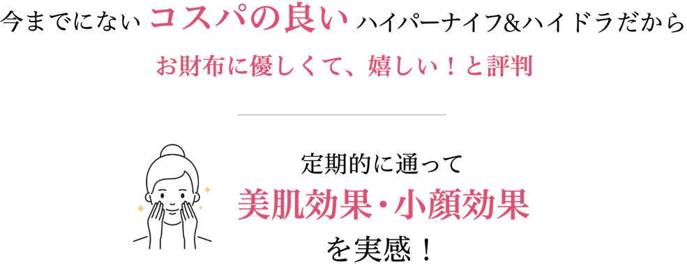 今までにないコスパの良いハイパーナイフ&ハイドラだからお財布に優しくて、嬉しい!と評判。定期的に通って美肌効果・小顔効果を実感!